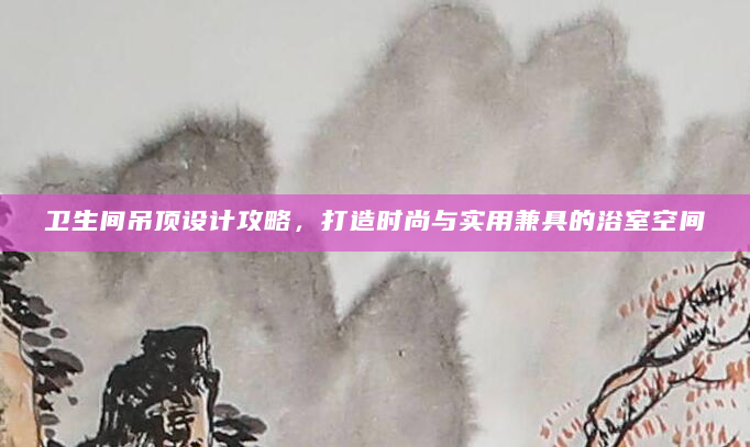 卫生间吊顶设计攻略，打造时尚与实用兼具的浴室空间