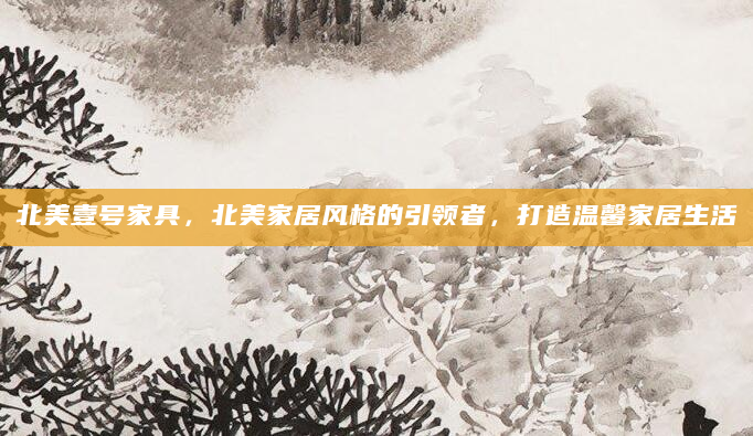北美壹号家具，北美家居风格的引领者，打造温馨家居生活