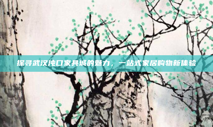 探寻武汉沌口家具城的魅力，一站式家居购物新体验