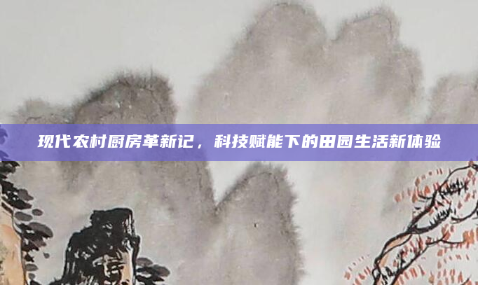 现代农村厨房革新记，科技赋能下的田园生活新体验