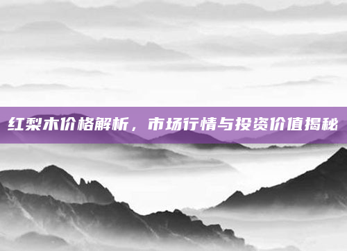 红梨木价格解析，市场行情与投资价值揭秘