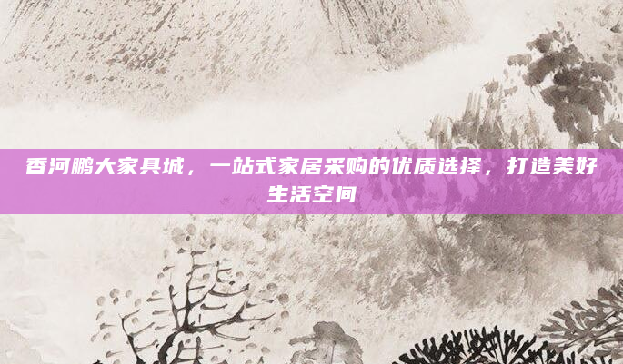 香河鹏大家具城，一站式家居采购的优质选择，打造美好生活空间