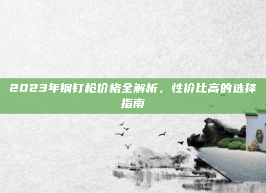 2023年钢钉枪价格全解析，性价比高的选择指南