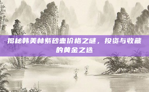 揭秘韩美林紫砂壶价格之谜，投资与收藏的黄金之选