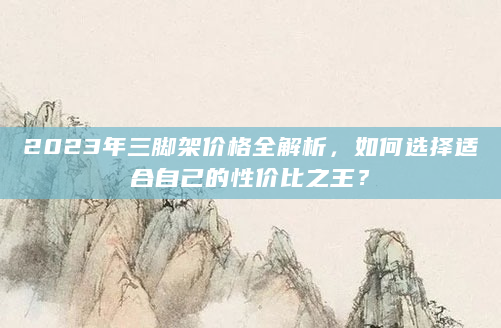 2023年三脚架价格全解析，如何选择适合自己的性价比之王？