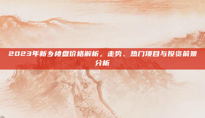 2023年新乡楼盘价格解析，走势、热门项目与投资前景分析