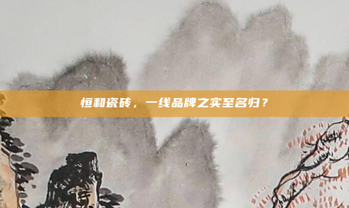 恒和瓷砖，一线品牌之实至名归？