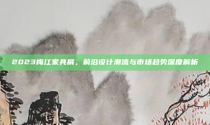 2023梅江家具展，前沿设计潮流与市场趋势深度解析