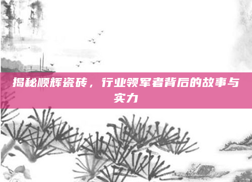 揭秘顺辉瓷砖，行业领军者背后的故事与实力