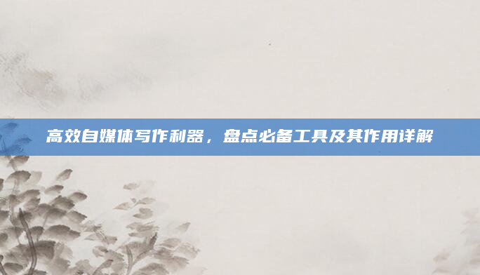高效自媒体写作利器，盘点必备工具及其作用详解