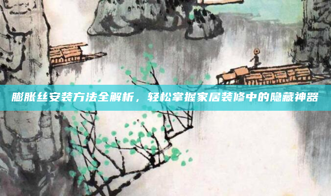 膨胀丝安装方法全解析，轻松掌握家居装修中的隐藏神器