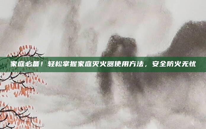 家庭必备！轻松掌握家庭灭火器使用方法，安全防火无忧