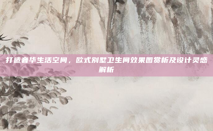 打造奢华生活空间，欧式别墅卫生间效果图赏析及设计灵感解析
