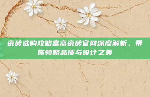 瓷砖选购攻略富高瓷砖官网深度解析，带你领略品质与设计之美