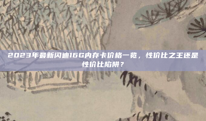 2023年最新闪迪16G内存卡价格一览，性价比之王还是性价比陷阱？