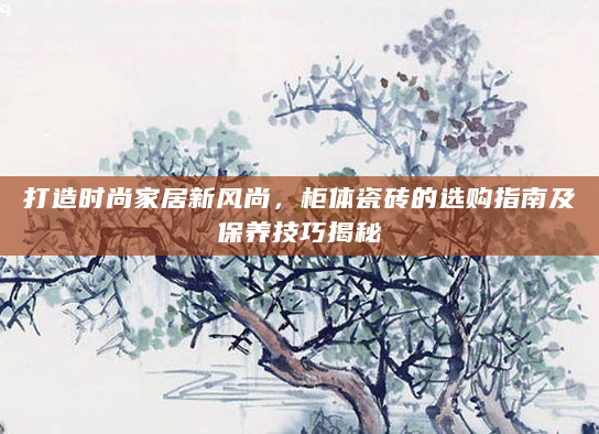 打造时尚家居新风尚，柜体瓷砖的选购指南及保养技巧揭秘