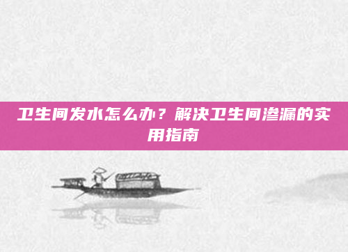 卫生间发水怎么办？解决卫生间渗漏的实用指南