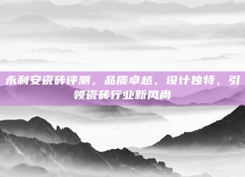 永利安瓷砖评测，品质卓越，设计独特，引领瓷砖行业新风尚
