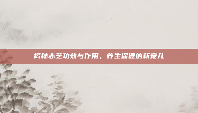 揭秘赤芝功效与作用，养生保健的新宠儿