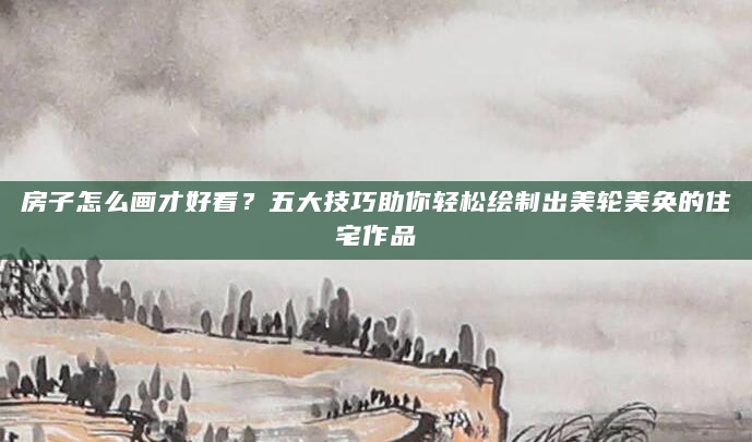 房子怎么画才好看？五大技巧助你轻松绘制出美轮美奂的住宅作品
