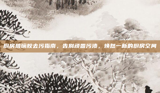 厨房玻璃胶去污指南，告别顽固污渍，焕然一新的厨房空间