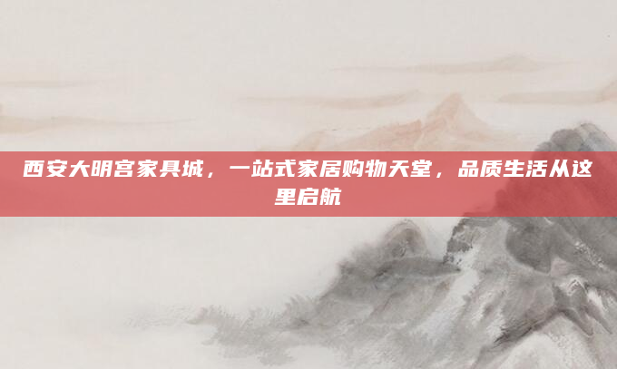 西安大明宫家具城，一站式家居购物天堂，品质生活从这里启航