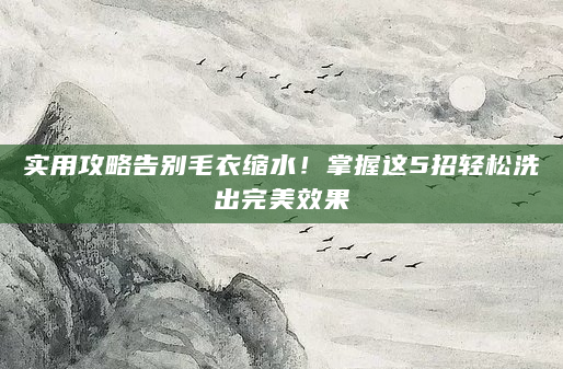 实用攻略告别毛衣缩水！掌握这5招轻松洗出完美效果