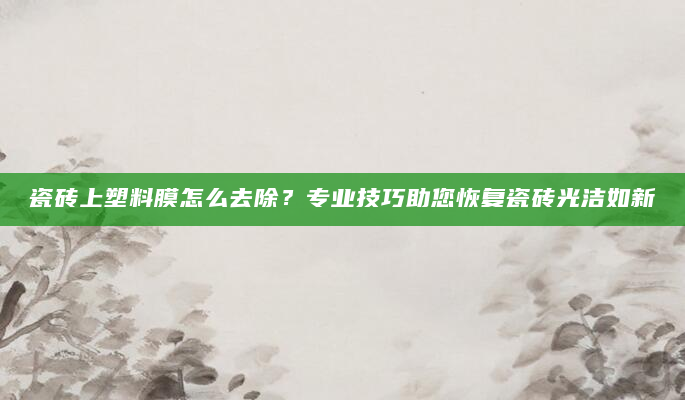 瓷砖上塑料膜怎么去除？专业技巧助您恢复瓷砖光洁如新