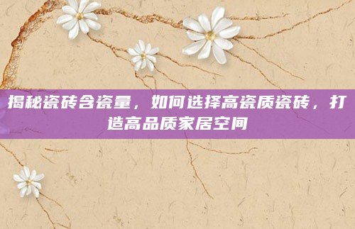 揭秘瓷砖含瓷量，如何选择高瓷质瓷砖，打造高品质家居空间