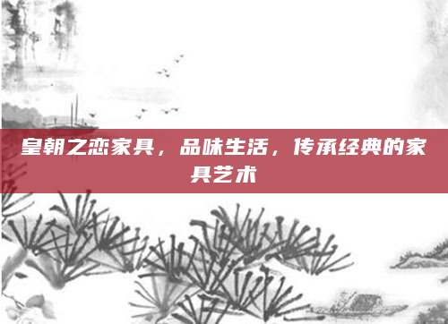 皇朝之恋家具，品味生活，传承经典的家具艺术