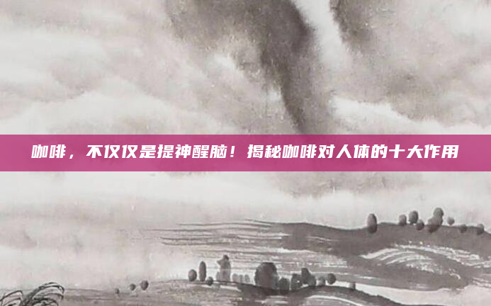 咖啡，不仅仅是提神醒脑！揭秘咖啡对人体的十大作用