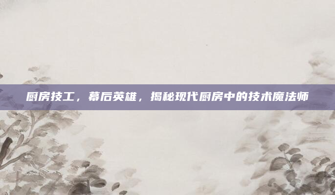 厨房技工，幕后英雄，揭秘现代厨房中的技术魔法师
