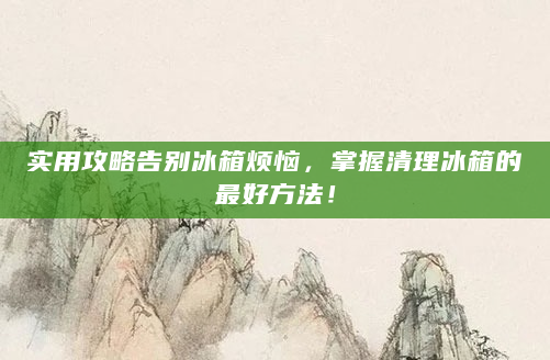 实用攻略告别冰箱烦恼，掌握清理冰箱的最好方法！