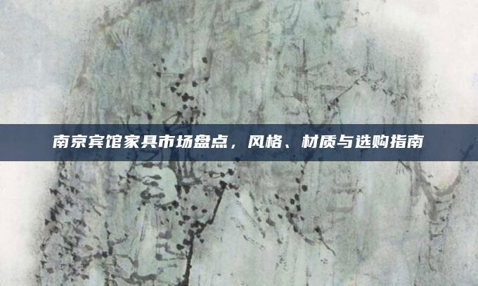 南京宾馆家具市场盘点，风格、材质与选购指南