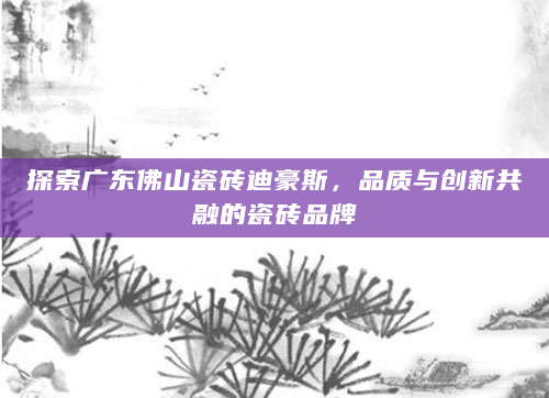探索广东佛山瓷砖迪豪斯，品质与创新共融的瓷砖品牌