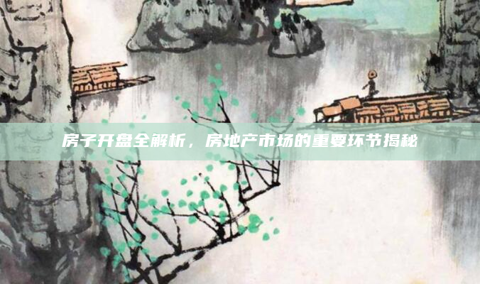房子开盘全解析，房地产市场的重要环节揭秘
