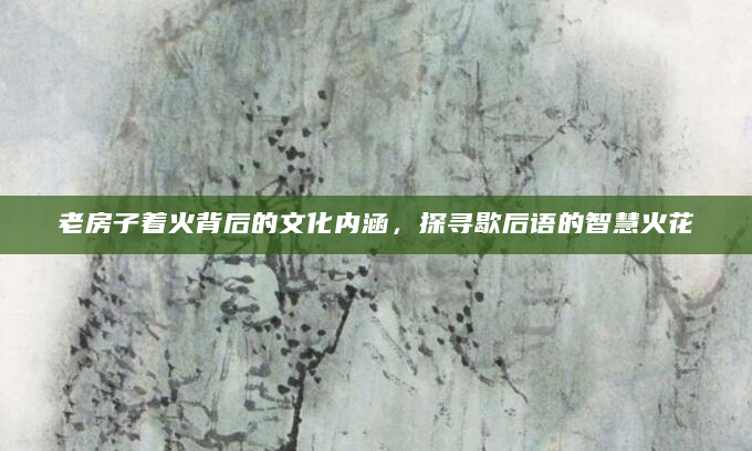 老房子着火背后的文化内涵，探寻歇后语的智慧火花