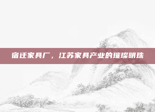 宿迁家具厂，江苏家具产业的璀璨明珠