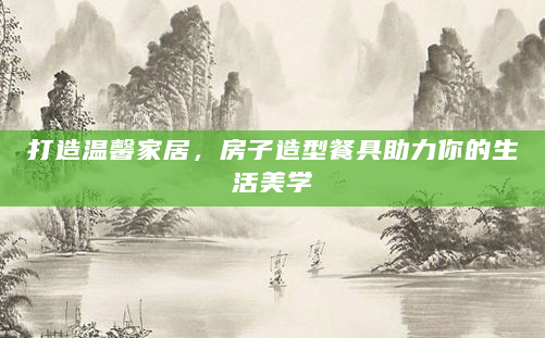 打造温馨家居，房子造型餐具助力你的生活美学