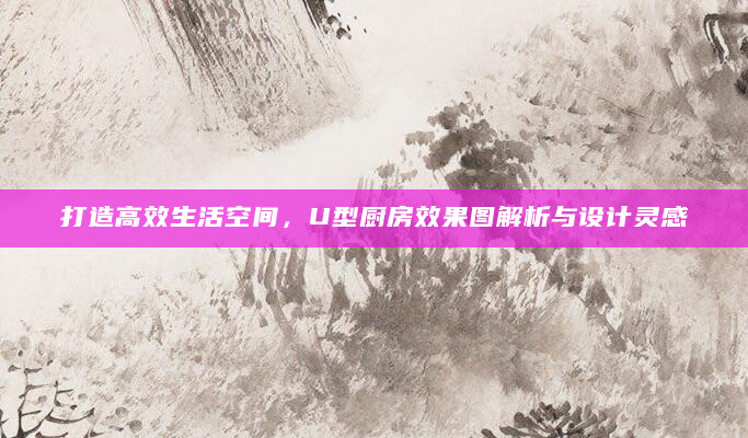 打造高效生活空间，U型厨房效果图解析与设计灵感