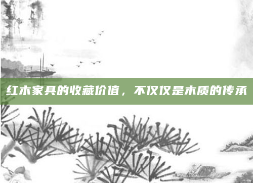 红木家具的收藏价值，不仅仅是木质的传承