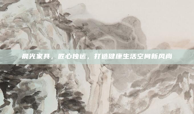 晨光家具，匠心独运，打造健康生活空间新风尚