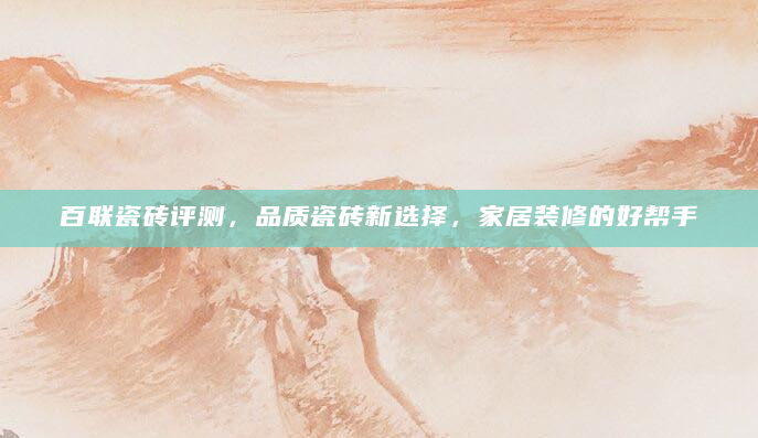 百联瓷砖评测，品质瓷砖新选择，家居装修的好帮手