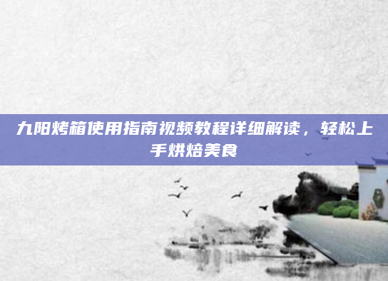 九阳烤箱使用指南视频教程详细解读，轻松上手烘焙美食