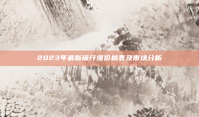 2023年最新碳纤维价格表及市场分析