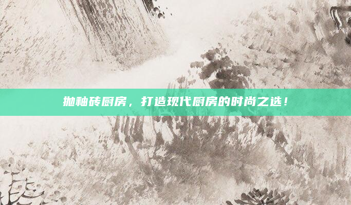 抛釉砖厨房，打造现代厨房的时尚之选！