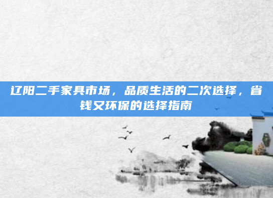 辽阳二手家具市场，品质生活的二次选择，省钱又环保的选择指南
