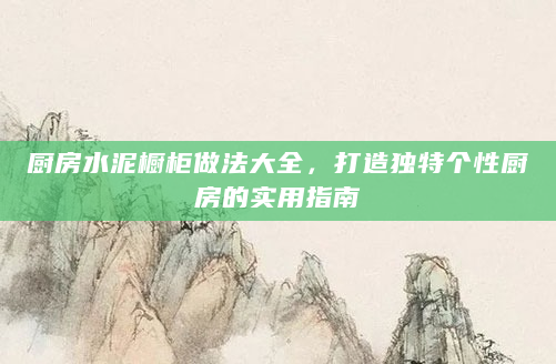 厨房水泥橱柜做法大全，打造独特个性厨房的实用指南