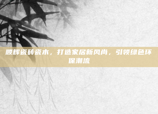 顺辉瓷砖瓷木，打造家居新风尚，引领绿色环保潮流