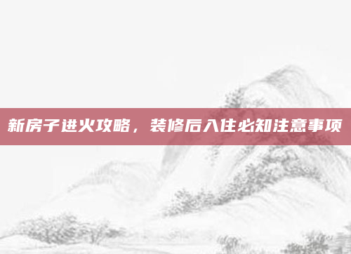 新房子进火攻略，装修后入住必知注意事项